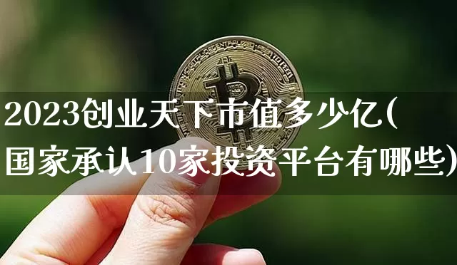 2023创业天下市值多少亿(国家承认10家投资平台有哪些)_https://www.cangshenghg.com_北交所_第1张