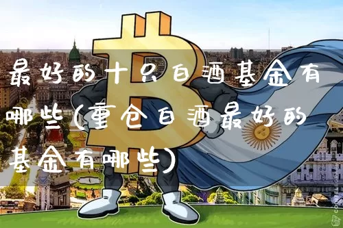 最好的十只白酒基金有哪些(重仓白酒最好的基金有哪些)_https://www.cangshenghg.com_财经新闻_第1张