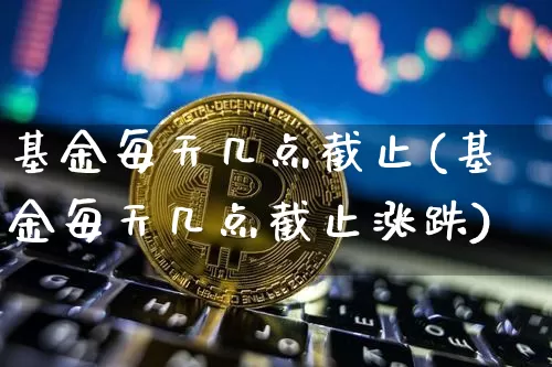 基金每天几点截止(基金每天几点截止涨跌)_https://www.cangshenghg.com_北交所_第1张