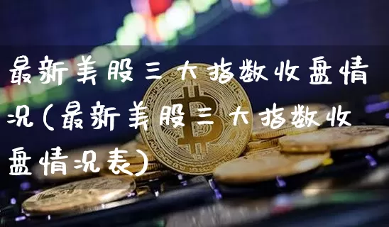 最新美股三大指数收盘情况(最新美股三大指数收盘情况表)_https://www.cangshenghg.com_A股_第1张