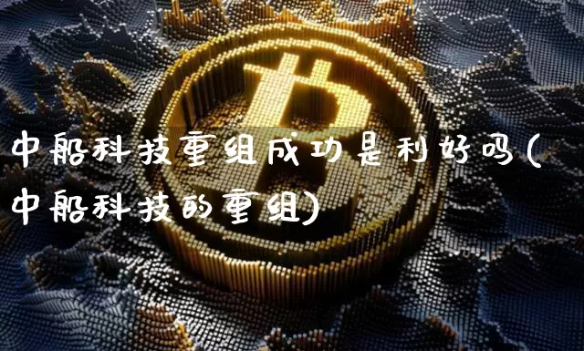 中船科技重组成功是利好吗(中船科技的重组)_https://www.cangshenghg.com_财经新闻_第1张
