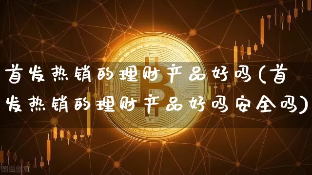 首发热销的理财产品好吗(首发热销的理财产品好吗安全吗)_https://www.cangshenghg.com_北交所_第1张
