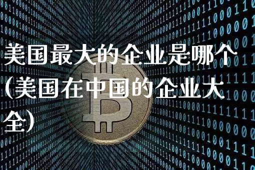 美国最大的企业是哪个(美国在中国的企业大全)_https://www.cangshenghg.com_科创板_第1张