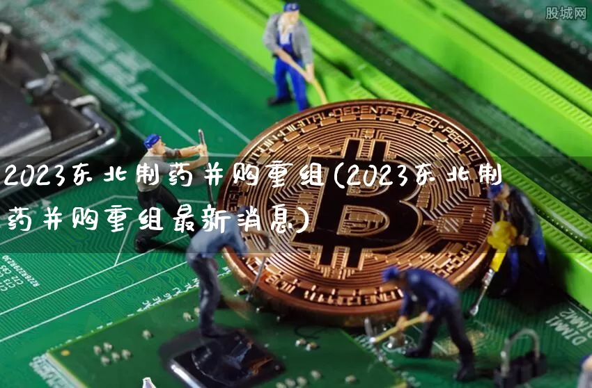 2023东北制药并购重组(2023东北制药并购重组最新消息)_https://www.cangshenghg.com_北交所_第1张