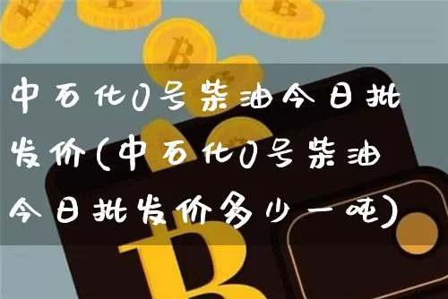 中石化0号柴油今日批发价(中石化0号柴油今日批发价多少一吨)_https://www.cangshenghg.com_A股_第1张