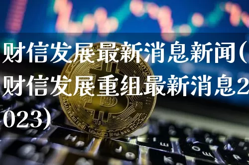 财信发展最新消息新闻(财信发展重组最新消息2023)_https://www.cangshenghg.com_财经新闻_第1张