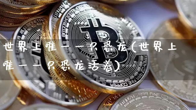世界上唯一一只恐龙(世界上唯一一只恐龙活着)_https://www.cangshenghg.com_创业板_第1张