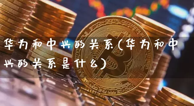 华为和中兴的关系(华为和中兴的关系是什么)_https://www.cangshenghg.com_创业板_第1张