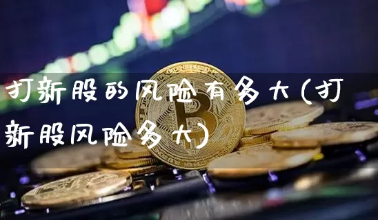 打新股的风险有多大(打新股风险多大)_https://www.cangshenghg.com_A股_第1张
