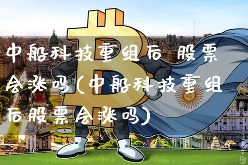 中船科技重组后 股票会涨吗(中船科技重组后股票会涨吗)_https://www.cangshenghg.com_科创板_第1张