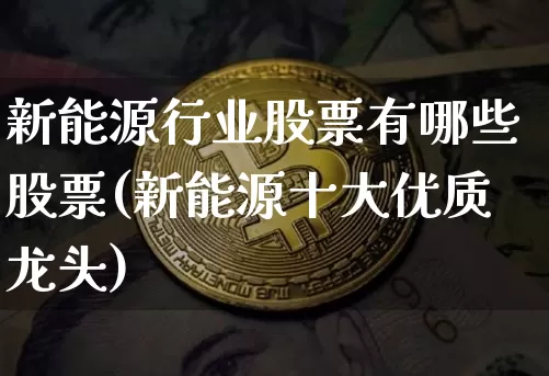 新能源行业股票有哪些股票(新能源十大优质龙头)_https://www.cangshenghg.com_财经新闻_第1张