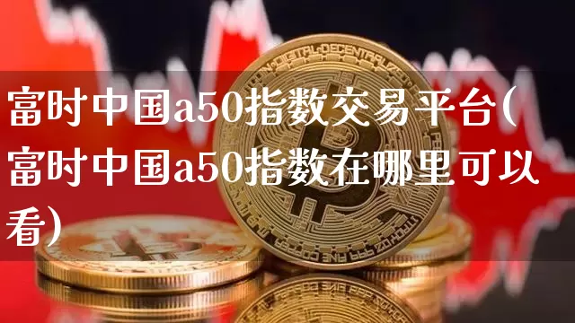 富时中国a50指数交易平台(富时中国a50指数在哪里可以看)_https://www.cangshenghg.com_科创板_第1张