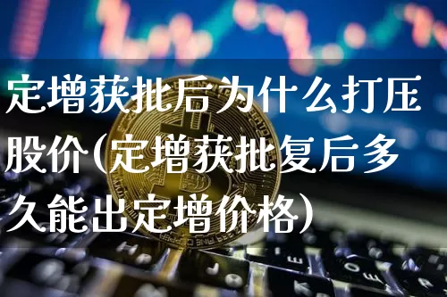 定增获批后为什么打压股价(定增获批复后多久能出定增价格)_https://www.cangshenghg.com_创业板_第1张