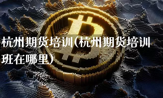 杭州期货培训(杭州期货培训班在哪里)_https://www.cangshenghg.com_财经新闻_第1张