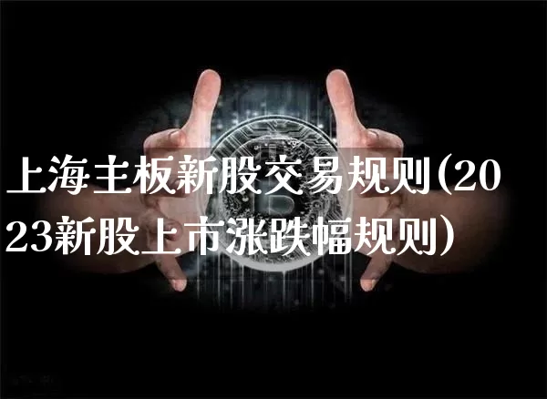 上海主板新股交易规则(2023新股上市涨跌幅规则)_https://www.cangshenghg.com_创业板_第1张