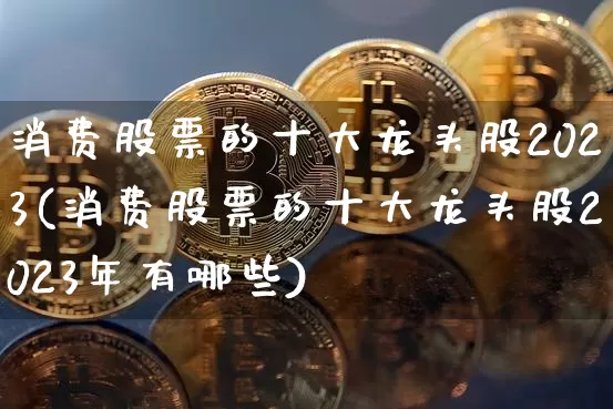 消费股票的十大龙头股2023(消费股票的十大龙头股2023年有哪些)_https://www.cangshenghg.com_财经新闻_第1张