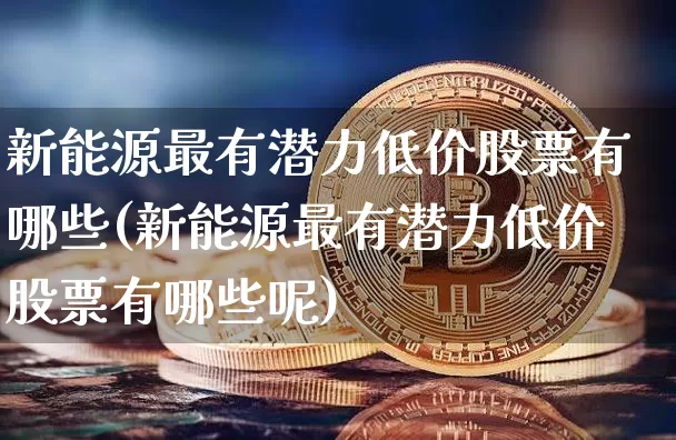 新能源最有潜力低价股票有哪些(新能源最有潜力低价股票有哪些呢)_https://www.cangshenghg.com_科创板_第1张