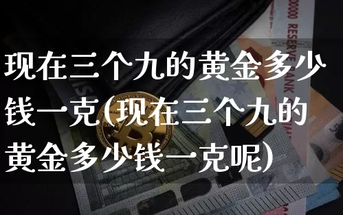 现在三个九的黄金多少钱一克(现在三个九的黄金多少钱一克呢)_https://www.cangshenghg.com_科创板_第1张