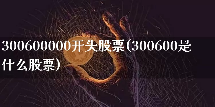 300600000开头股票(300600是什么股票)_https://www.cangshenghg.com_A股_第1张
