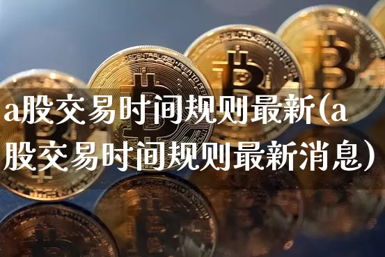a股交易时间规则最新(a股交易时间规则最新消息)_https://www.cangshenghg.com_创业板_第1张
