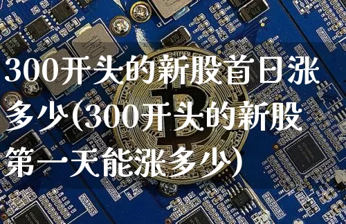 300开头的新股首日涨多少(300开头的新股第一天能涨多少)_https://www.cangshenghg.com_财经新闻_第1张