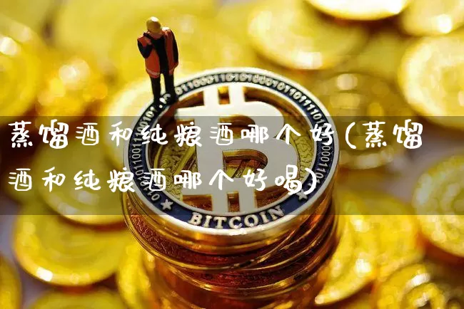 蒸馏酒和纯粮酒哪个好(蒸馏酒和纯粮酒哪个好喝)_https://www.cangshenghg.com_北交所_第1张