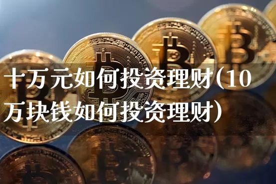 十万元如何投资理财(10万块钱如何投资理财)_https://www.cangshenghg.com_科创板_第1张