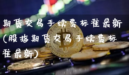期货交易手续费标准最新(股指期货交易手续费标准最新)_https://www.cangshenghg.com_科创板_第1张