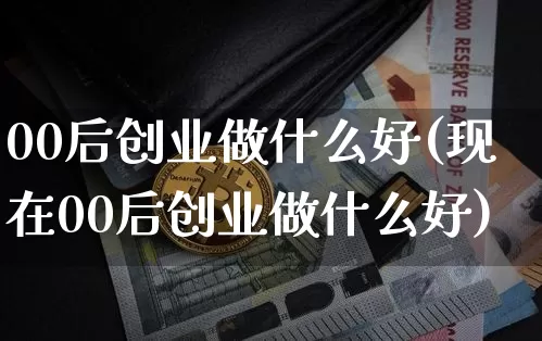 00后创业做什么好(现在00后创业做什么好)_https://www.cangshenghg.com_财经新闻_第1张