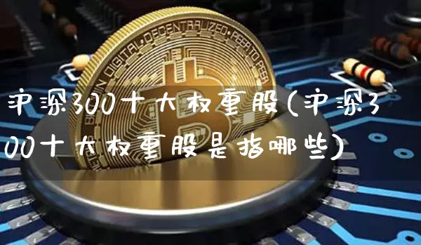 沪深300十大权重股(沪深300十大权重股是指哪些)_https://www.cangshenghg.com_北交所_第1张