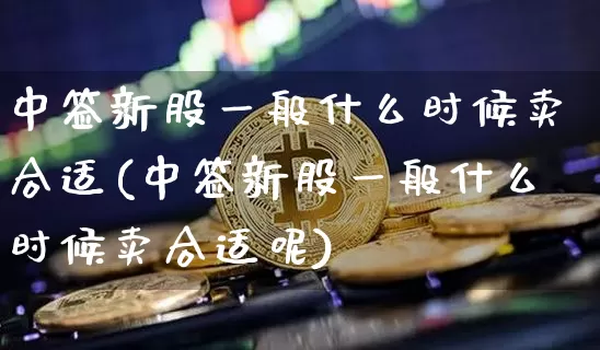 中签新股一般什么时候卖合适(中签新股一般什么时候卖合适呢)_https://www.cangshenghg.com_科创板_第1张