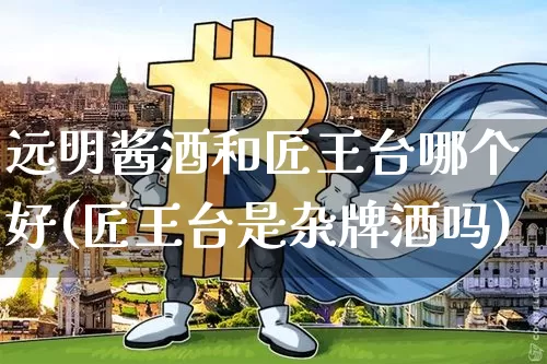 远明酱酒和匠王台哪个好(匠王台是杂牌酒吗)_创业板_第1张_华信财经网 远明酱酒和匠王台哪个好(匠王台是杂牌酒吗)_https://www.cangshenghg.com_创业板_第1张