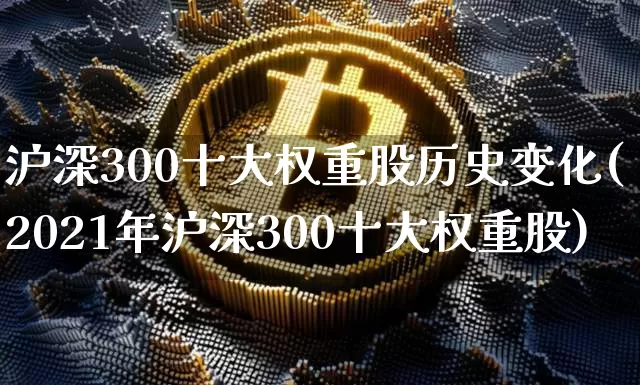 沪深300十大权重股历史变化(2021年沪深300十大权重股)_https://www.cangshenghg.com_科创板_第1张