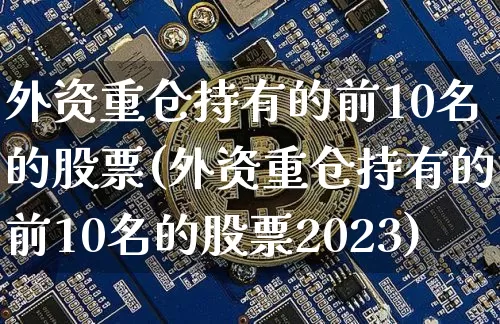 外资重仓持有的前10名的股票(外资重仓持有的前10名的股票2023)_https://www.cangshenghg.com_科创板_第1张
