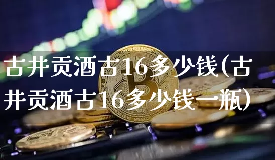古井贡酒古16多少钱(古井贡酒古16多少钱一瓶)_https://www.cangshenghg.com_科创板_第1张