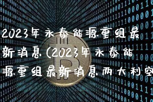 2023年永泰能源重组最新消息(2023年永泰能源重组最新消息两大利空)_https://www.cangshenghg.com_北交所_第1张