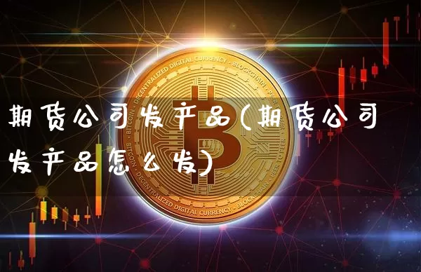 期货公司发产品(期货公司发产品怎么发)_https://www.cangshenghg.com_北交所_第1张