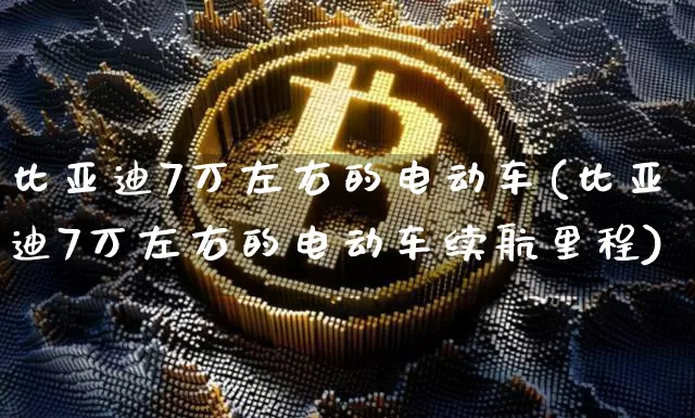 比亚迪7万左右的电动车(比亚迪7万左右的电动车续航里程)_https://www.cangshenghg.com_财经新闻_第1张