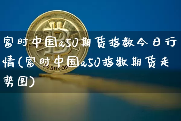 富时中国a50期货指数今日行情(富时中国a50指数期货走势图)_https://www.cangshenghg.com_北交所_第1张