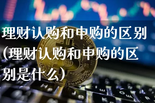 理财认购和申购的区别(理财认购和申购的区别是什么)_https://www.cangshenghg.com_北交所_第1张