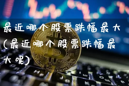 最近哪个股票跌幅最大(最近哪个股票跌幅最大呢)_https://www.cangshenghg.com_创业板_第1张