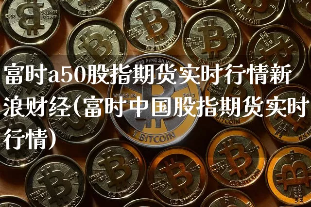 富时a50股指期货实时行情新浪财经(富时中国股指期货实时行情)_https://www.cangshenghg.com_A股_第1张