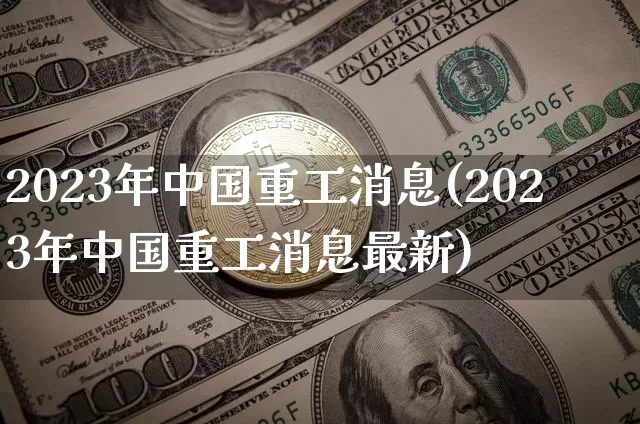 2023年中国重工消息(2023年中国重工消息最新)_https://www.cangshenghg.com_财经新闻_第1张