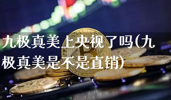 九极真美上央视了吗(九极真美是不是直销)_https://www.cangshenghg.com_创业板_第1张