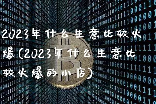 2023年什么生意比较火爆(2023年什么生意比较火爆的小店)_https://www.cangshenghg.com_财经新闻_第1张