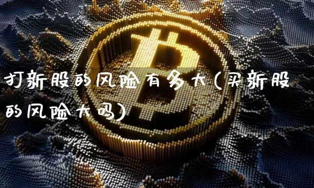 打新股的风险有多大(买新股的风险大吗)_https://www.cangshenghg.com_A股_第1张