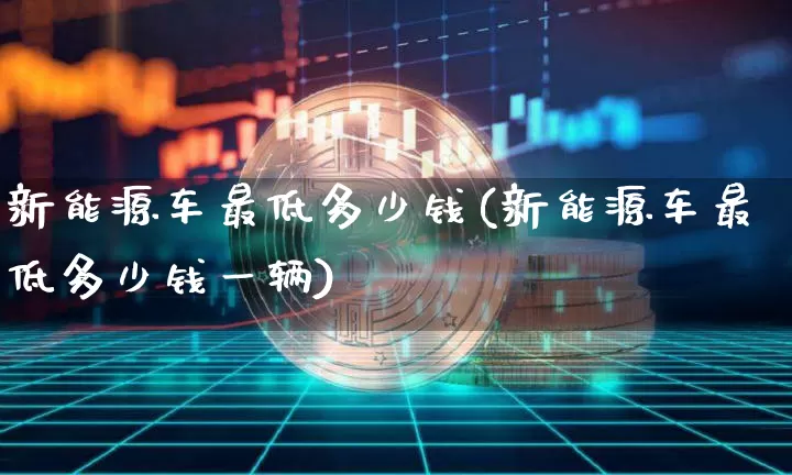 新能源车最低多少钱(新能源车最低多少钱一辆)_https://www.cangshenghg.com_北交所_第1张