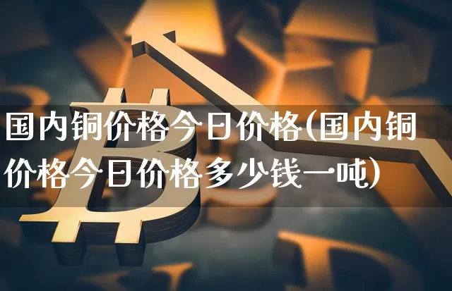 国内铜价格今日价格(国内铜价格今日价格多少钱一吨)_创业板_第1张_华信财经网 国内铜价格今日价格(国内铜价格今日价格多少钱一吨)_https://www.cangshenghg.com_创业板_第1张