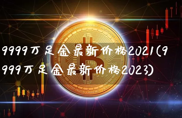 9999万足金最新价格2021(9999万足金最新价格2023)_https://www.cangshenghg.com_北交所_第1张