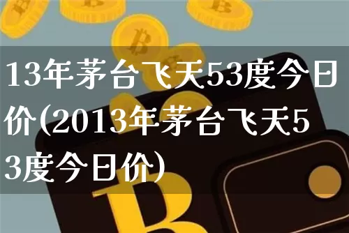 13年茅台飞天53度今日价(2013年茅台飞天53度今日价)_https://www.cangshenghg.com_创业板_第1张